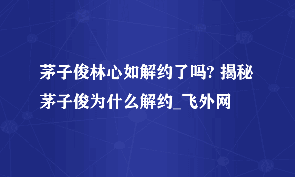 茅子俊林心如解约了吗? 揭秘茅子俊为什么解约_飞外网