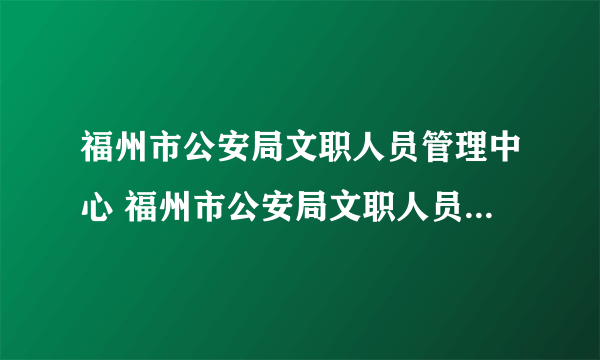 福州市公安局文职人员管理中心 福州市公安局文职人员管理中心怎么样）