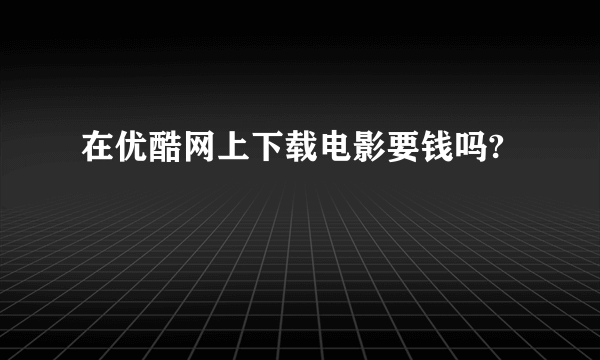 在优酷网上下载电影要钱吗?