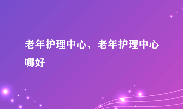 老年护理中心，老年护理中心哪好