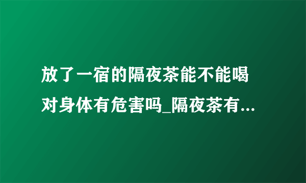 放了一宿的隔夜茶能不能喝 对身体有危害吗_隔夜茶有哪些益处_隔夜茶小妙用