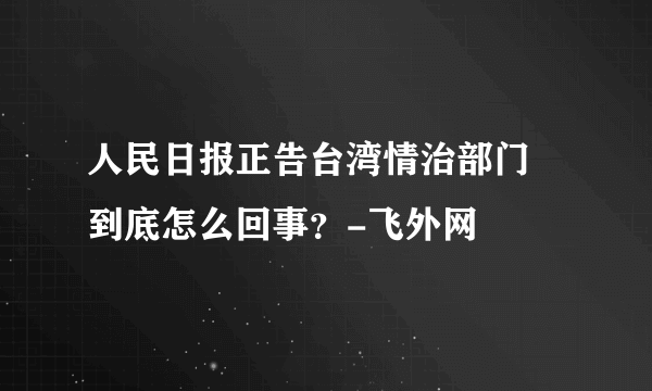 人民日报正告台湾情治部门 到底怎么回事？-飞外网