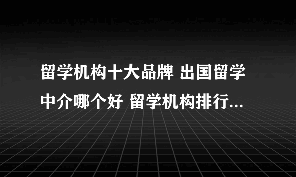 留学机构十大品牌 出国留学中介哪个好 留学机构排行榜【最新排行】