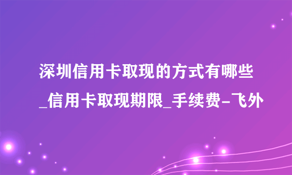 深圳信用卡取现的方式有哪些_信用卡取现期限_手续费-飞外