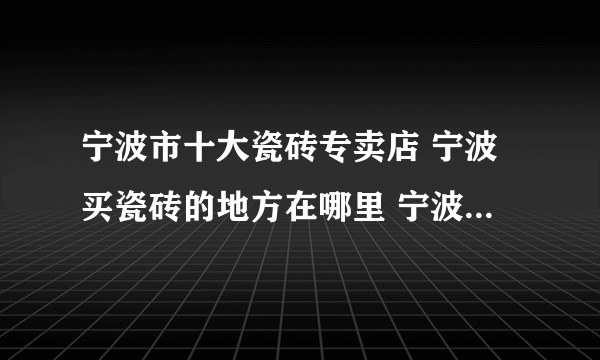 宁波市十大瓷砖专卖店 宁波买瓷砖的地方在哪里 宁波可以买瓷砖的网点推荐