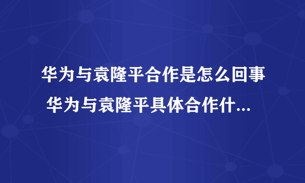 华为与袁隆平合作是怎么回事 华为与袁隆平具体合作什么-飞外网