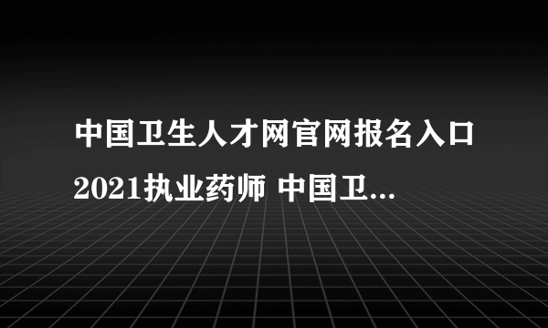 中国卫生人才网官网报名入口2021执业药师 中国卫生人才网官网报名入口2021执业药师考试时间）