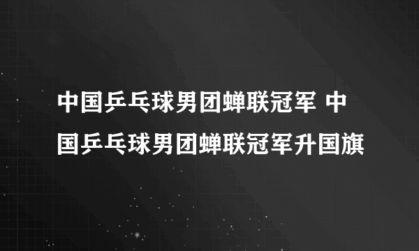 中国乒乓球男团蝉联冠军 中国乒乓球男团蝉联冠军升国旗