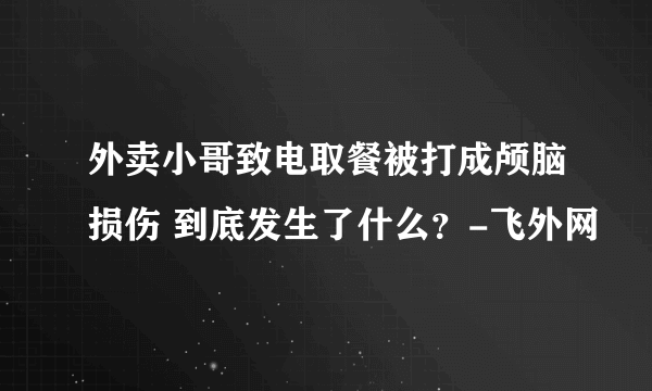 外卖小哥致电取餐被打成颅脑损伤 到底发生了什么？-飞外网