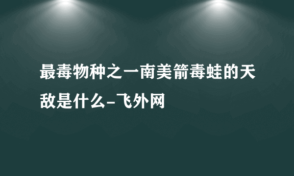 最毒物种之一南美箭毒蛙的天敌是什么-飞外网