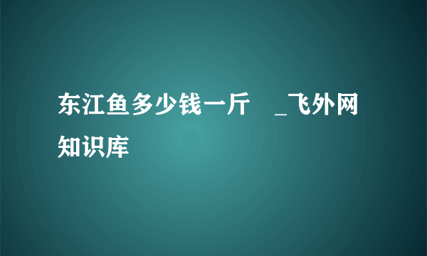 东江鱼多少钱一斤 _飞外网知识库