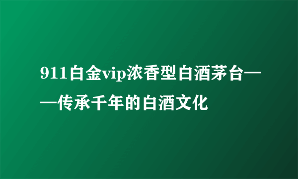 911白金vip浓香型白酒茅台——传承千年的白酒文化