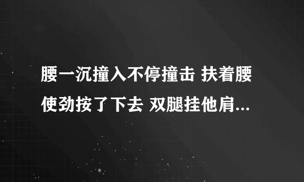 腰一沉撞入不停撞击 扶着腰使劲按了下去 双腿挂他肩上撞击-情感口述