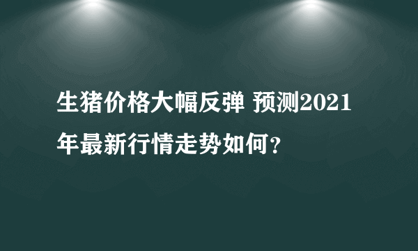 生猪价格大幅反弹 预测2021年最新行情走势如何？