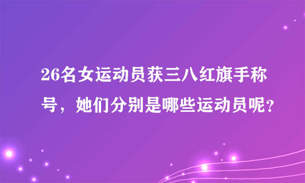 26名女运动员获三八红旗手称号，她们分别是哪些运动员呢？