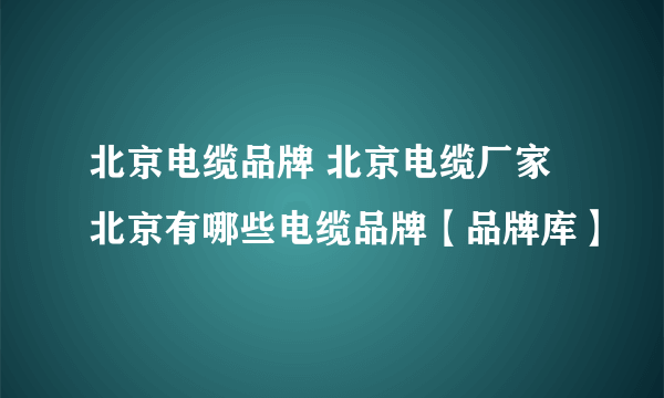 北京电缆品牌 北京电缆厂家 北京有哪些电缆品牌【品牌库】