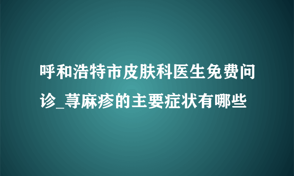 呼和浩特市皮肤科医生免费问诊_荨麻疹的主要症状有哪些