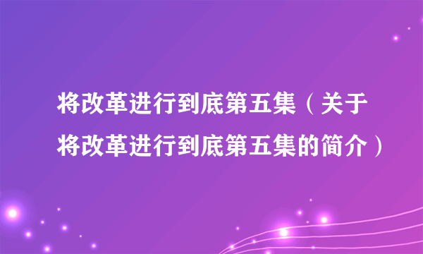 将改革进行到底第五集（关于将改革进行到底第五集的简介）