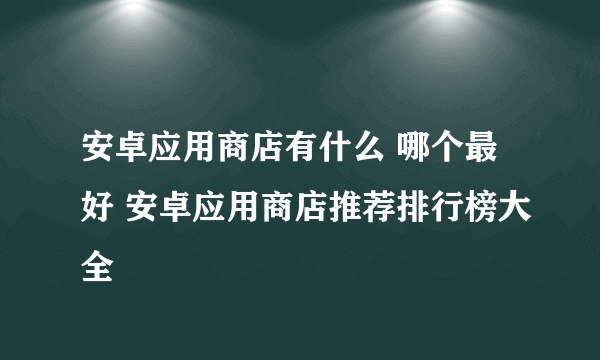 安卓应用商店有什么 哪个最好 安卓应用商店推荐排行榜大全