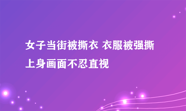 女子当街被撕衣 衣服被强撕上身画面不忍直视