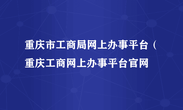 重庆市工商局网上办事平台（重庆工商网上办事平台官网