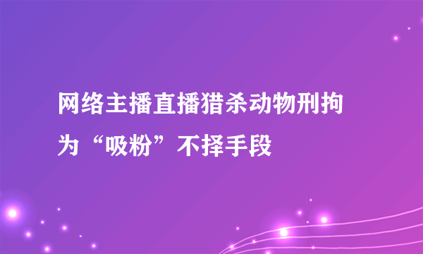 网络主播直播猎杀动物刑拘 为“吸粉”不择手段