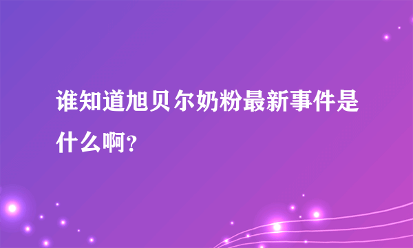 谁知道旭贝尔奶粉最新事件是什么啊？