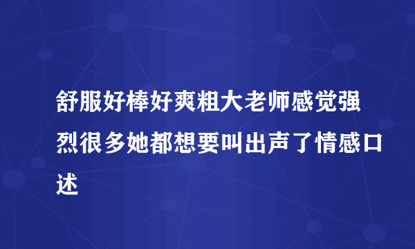 舒服好棒好爽粗大老师感觉强烈很多她都想要叫出声了情感口述