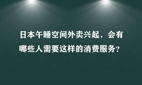 日本午睡空间外卖兴起，会有哪些人需要这样的消费服务？