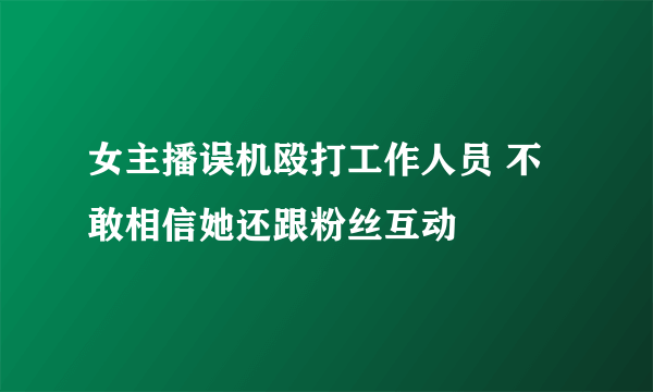 女主播误机殴打工作人员 不敢相信她还跟粉丝互动