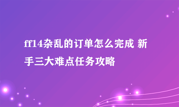 ff14杂乱的订单怎么完成 新手三大难点任务攻略