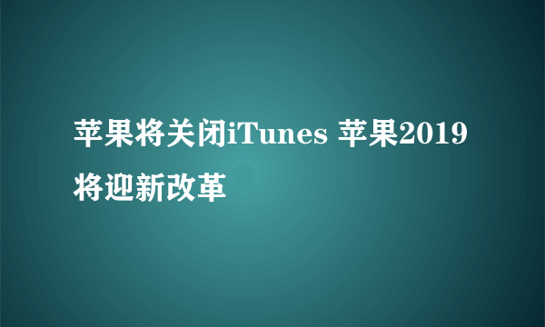 苹果将关闭iTunes 苹果2019将迎新改革