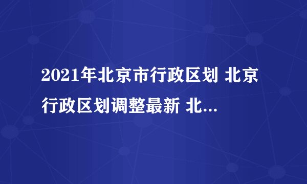 2021年北京市行政区划 北京行政区划调整最新 北京有哪几个区