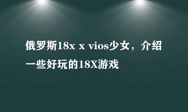 俄罗斯18x x vios少女，介绍一些好玩的18X游戏