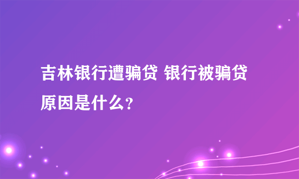 吉林银行遭骗贷 银行被骗贷原因是什么？