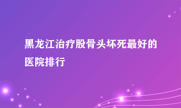 黑龙江治疗股骨头坏死最好的医院排行