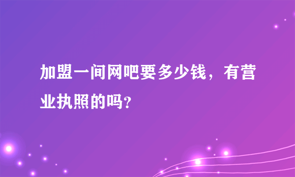 加盟一间网吧要多少钱，有营业执照的吗？