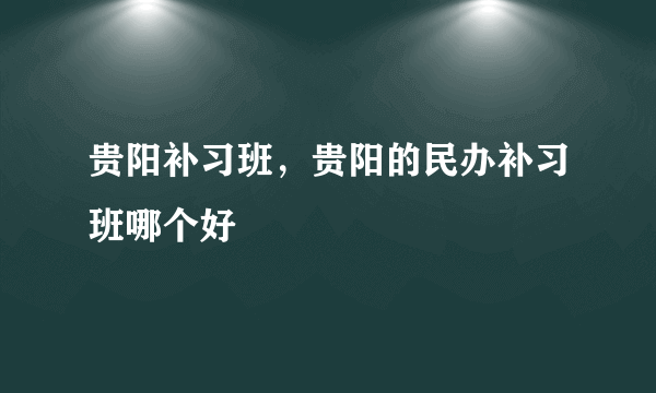 贵阳补习班，贵阳的民办补习班哪个好