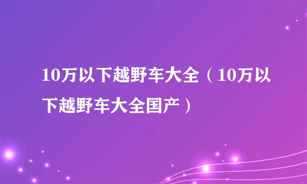 10万以下越野车大全（10万以下越野车大全国产）