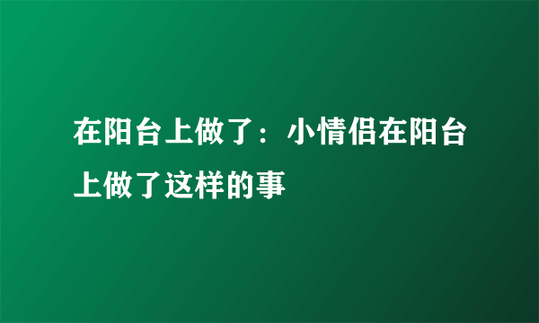 在阳台上做了：小情侣在阳台上做了这样的事