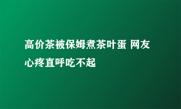 高价茶被保姆煮茶叶蛋 网友心疼直呼吃不起