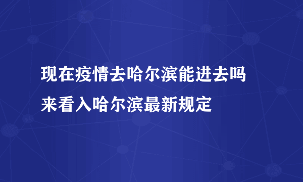 现在疫情去哈尔滨能进去吗 来看入哈尔滨最新规定