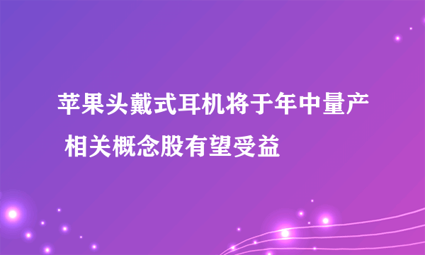 苹果头戴式耳机将于年中量产 相关概念股有望受益