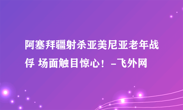 阿塞拜疆射杀亚美尼亚老年战俘 场面触目惊心！-飞外网