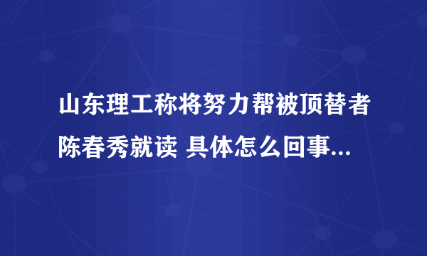 山东理工称将努力帮被顶替者陈春秀就读 具体怎么回事？-飞外网