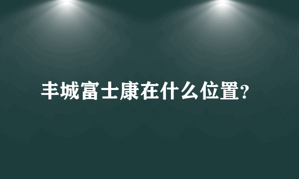 丰城富士康在什么位置？