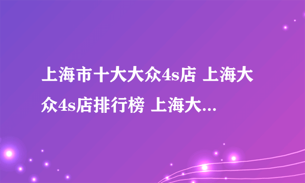 上海市十大大众4s店 上海大众4s店排行榜 上海大众汽车经销商