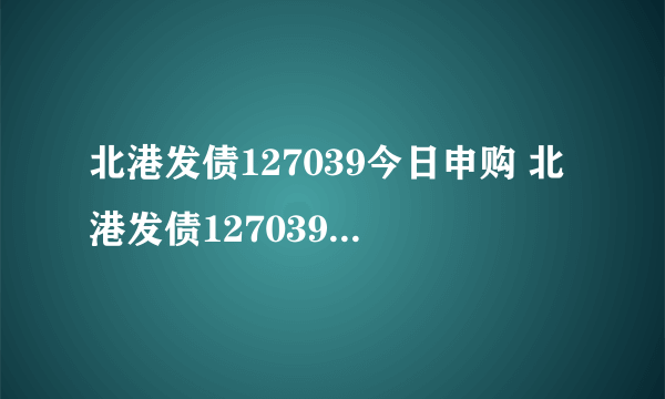 北港发债127039今日申购 北港发债127039价值分析