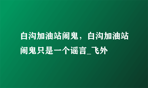 白沟加油站闹鬼，白沟加油站闹鬼只是一个谣言_飞外