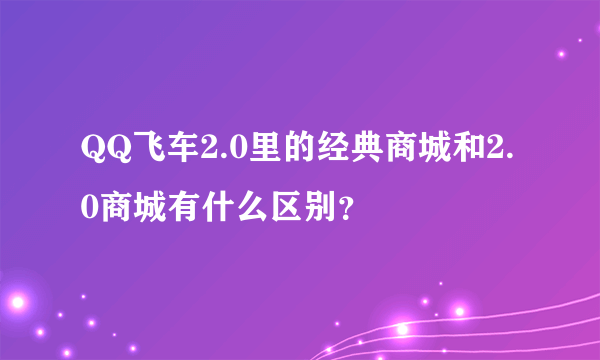 QQ飞车2.0里的经典商城和2.0商城有什么区别？